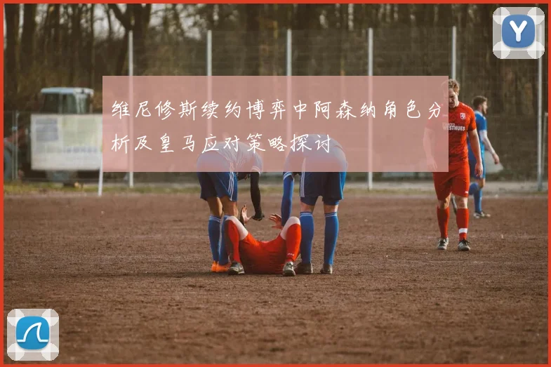 维尼修斯续约博弈中阿森纳角色分析及皇马应对策略探讨
