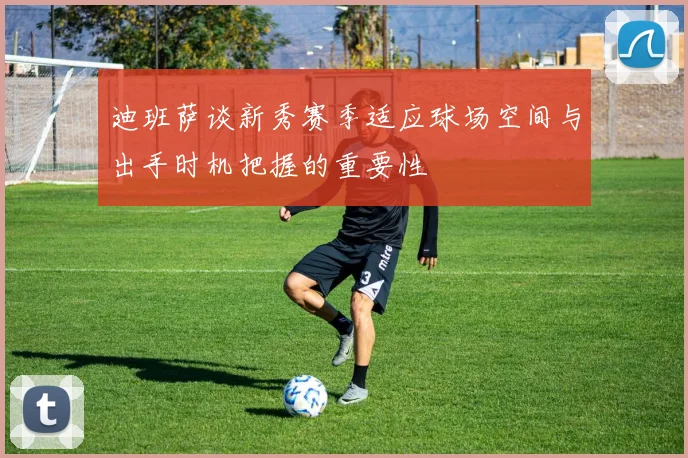 迪班萨谈新秀赛季适应球场空间与出手时机把握的重要性