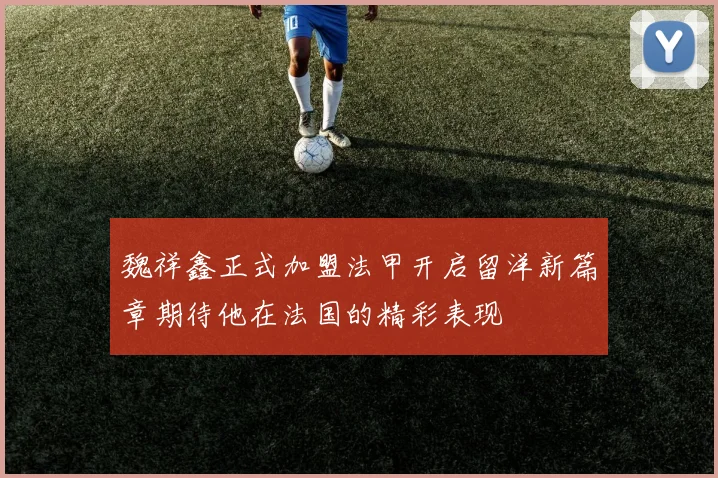 魏祥鑫正式加盟法甲开启留洋新篇章期待他在法国的精彩表现