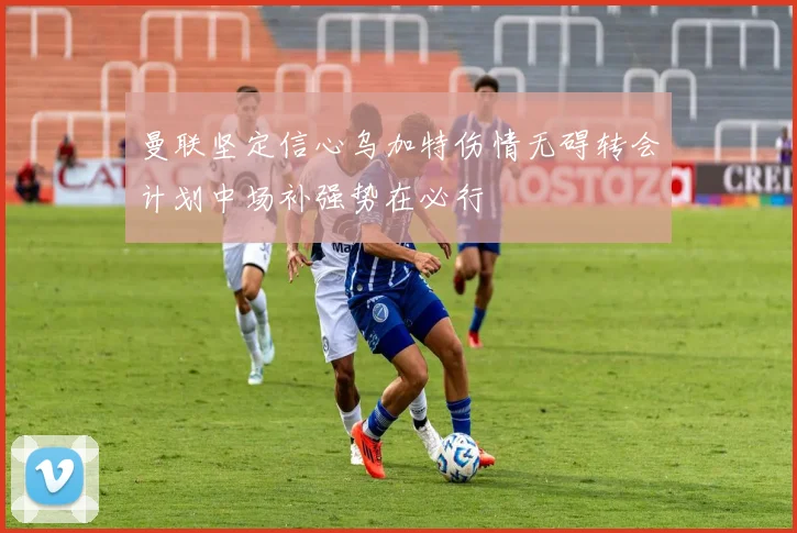 曼联坚定信心乌加特伤情无碍转会计划中场补强势在必行
