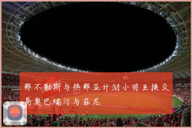 那不勒斯与热那亚计划小将互换交易奥巴瑞汀与菲尼