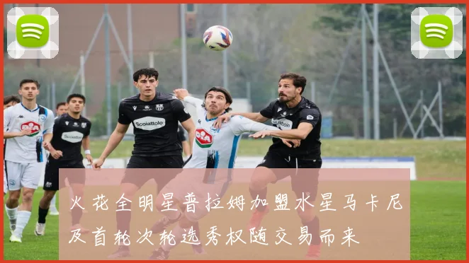 火花全明星普拉姆加盟水星马卡尼及首轮次轮选秀权随交易而来