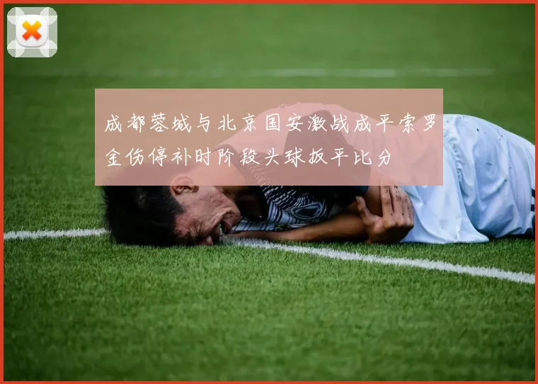 成都蓉城与北京国安激战成平索罗金伤停补时阶段头球扳平比分