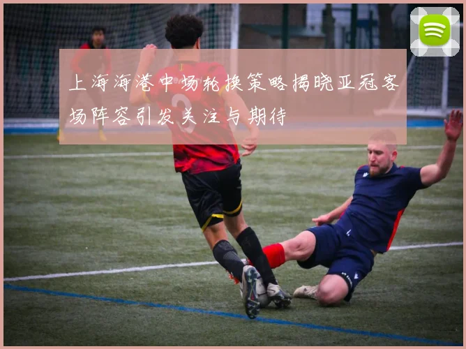 上海海港中场轮换策略揭晓亚冠客场阵容引发关注与期待