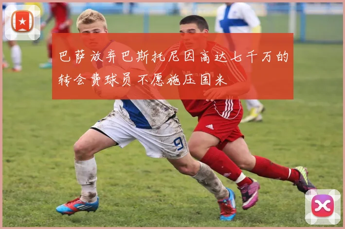 巴萨放弃巴斯托尼因高达七千万的转会费球员不愿施压国米