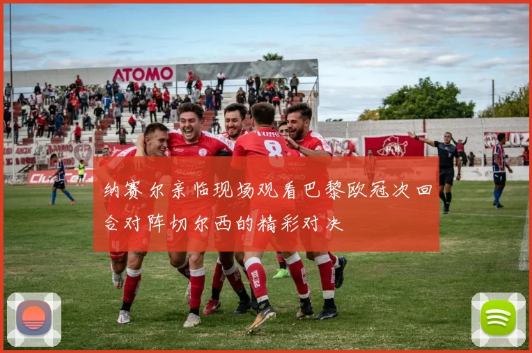 纳赛尔亲临现场观看巴黎欧冠次回合对阵切尔西的精彩对决