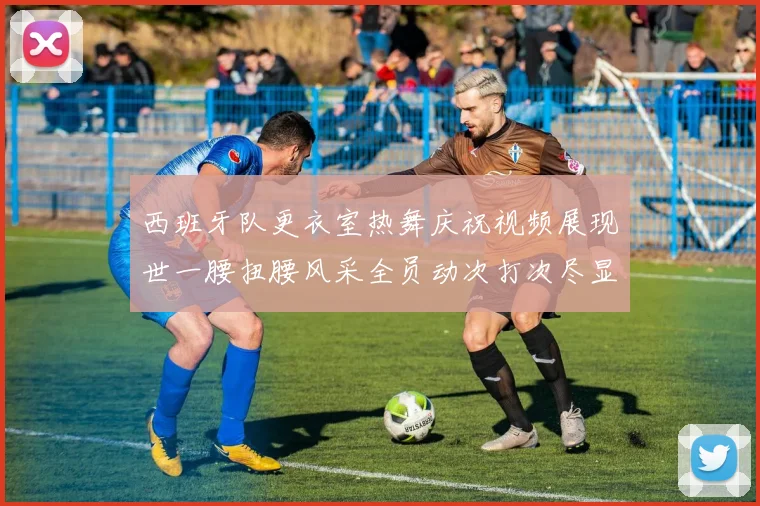 西班牙队更衣室热舞庆祝视频展现世一腰扭腰风采全员动次打次尽显欢乐气氛