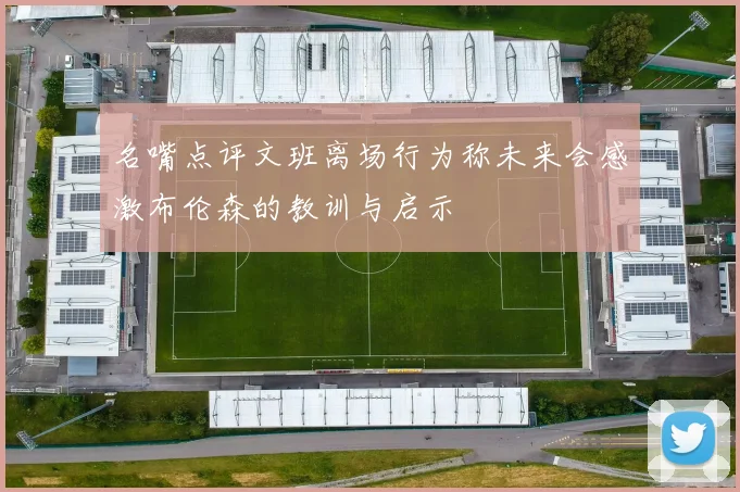 名嘴点评文班离场行为称未来会感激布伦森的教训与启示