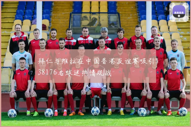 拜仁与维拉在中国香港友谊赛吸引38176名球迷热情观战