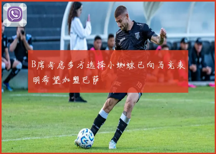B席考虑多方选择小蜘蛛已向马竞表明希望加盟巴萨