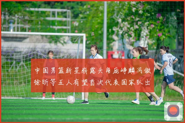 中国男篮新星崭露头角庞峥麟冯傲徐昕等五人有望首次代表国家队出战