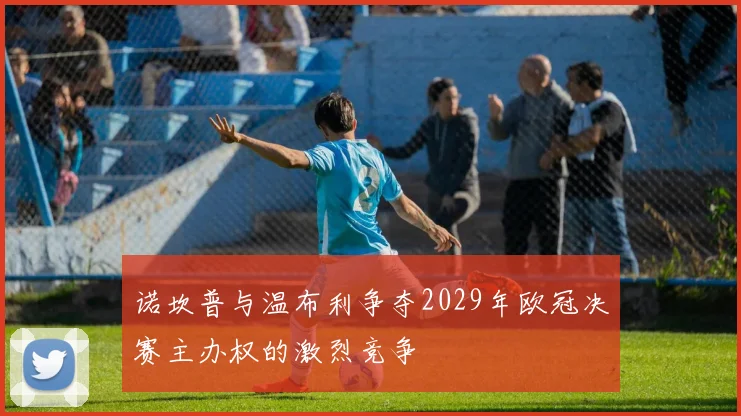 诺坎普与温布利争夺2029年欧冠决赛主办权的激烈竞争
