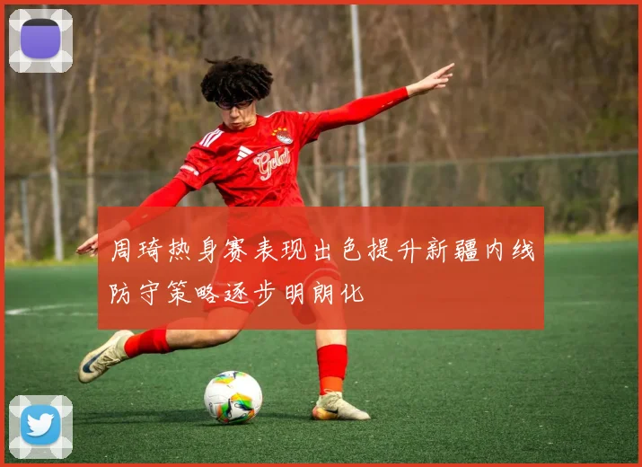 周琦热身赛表现出色提升新疆内线防守策略逐步明朗化