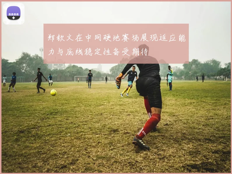 郑钦文在中网硬地赛场展现适应能力与底线稳定性备受期待