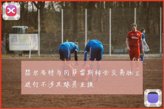 瑟尔洛特与冈萨雷斯转会交易独立进行不涉及球员互换