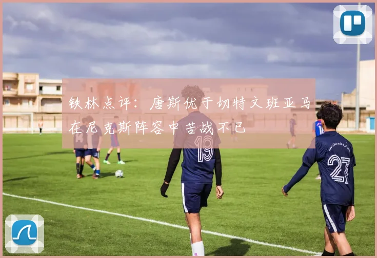 铁林点评:唐斯优于切特文班亚马在尼克斯阵容中苦战不已