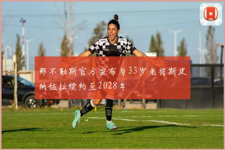 那不勒斯官方宣布与33岁老将斯皮纳佐拉续约至2028年