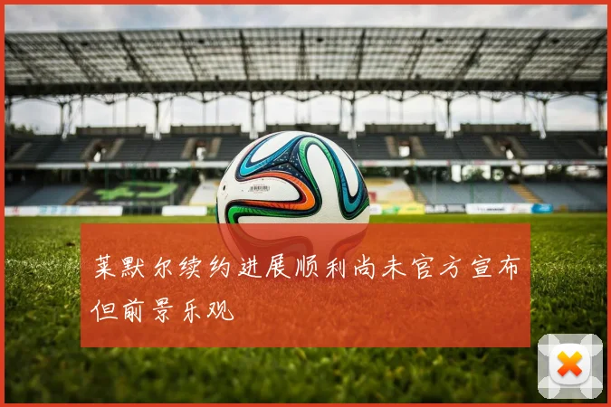 莱默尔续约进展顺利尚未官方宣布但前景乐观