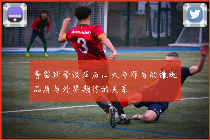 普雷斯蒂谈亚历山大与邓肯的谦逊品质与外界期待的关系