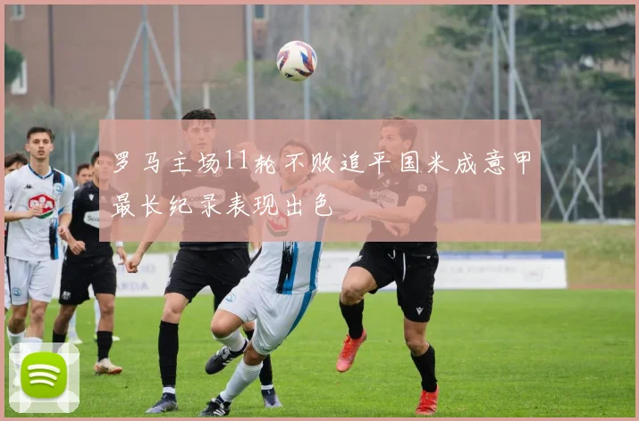 罗马主场11轮不败追平国米成意甲最长纪录表现出色