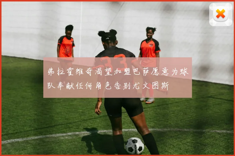 弗拉霍维奇渴望加盟巴萨愿意为球队奉献任何角色告别尤文图斯