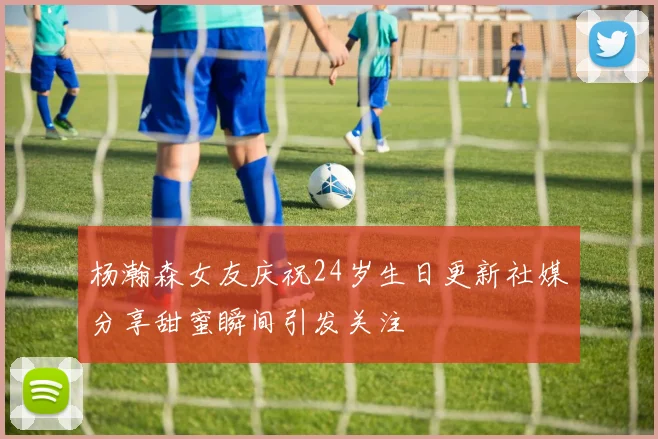 杨瀚森女友庆祝24岁生日更新社媒分享甜蜜瞬间引发关注