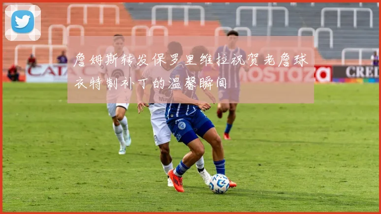 詹姆斯转发保罗里维拉祝贺老詹球衣特制补丁的温馨瞬间