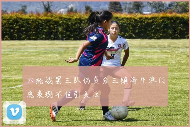 六轮战罢三队仍负分三镇海牛津门虎表现不佳引关注