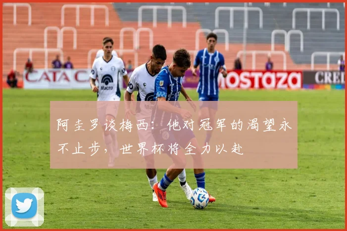 阿圭罗谈梅西：他对冠军的渴望永不止步，世界杯将全力以赴