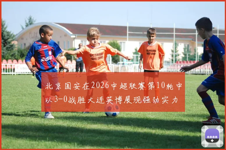 北京国安在2026中超联赛第10轮中以3-0战胜大连英博展现强劲实力