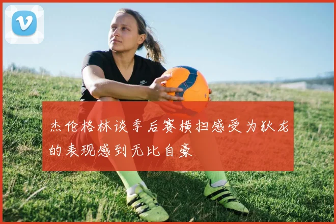 杰伦格林谈季后赛横扫感受为狄龙的表现感到无比自豪