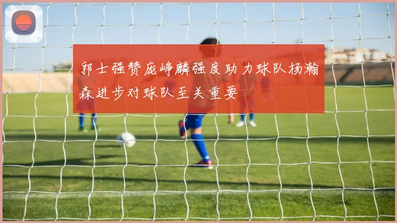 郭士强赞庞峥麟强度助力球队杨瀚森进步对球队至关重要