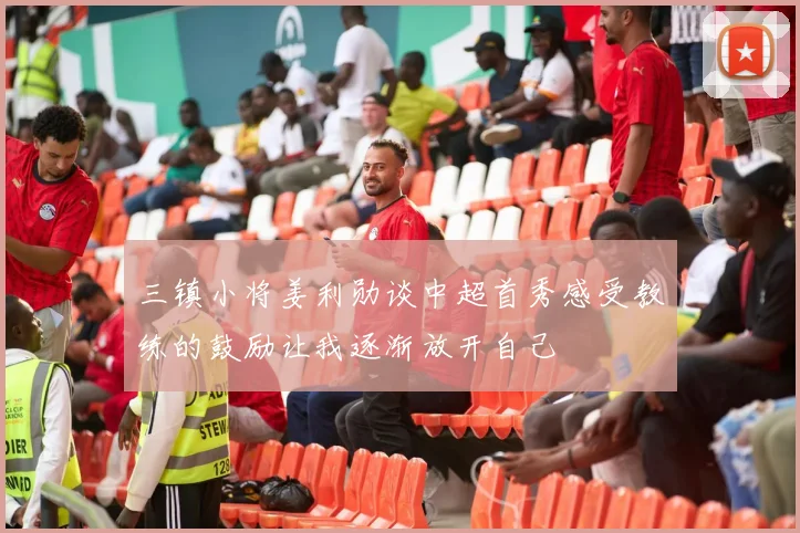三镇小将姜利勋谈中超首秀感受教练的鼓励让我逐渐放开自己