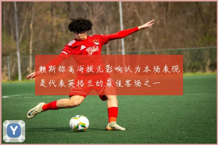 赖斯称高海拔无影响认为本场表现是代表英格兰的最佳客场之一