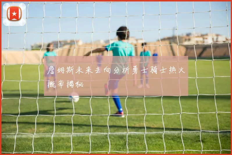 詹姆斯未来去向分析勇士骑士热火概率揭秘
