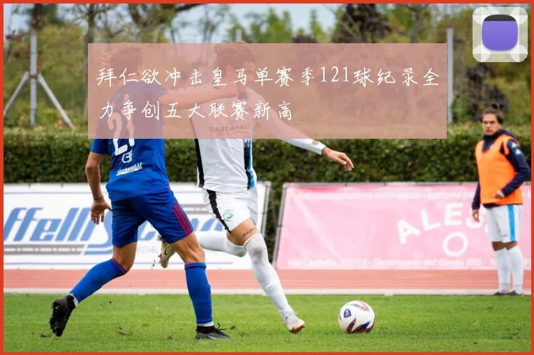 拜仁欲冲击皇马单赛季121球纪录全力争创五大联赛新高