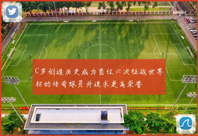 C罗创造历史成为首位六次征战世界杯的传奇球员并追求更高荣誉