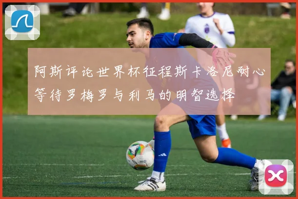 阿斯评论世界杯征程斯卡洛尼耐心等待罗梅罗与利马的明智选择